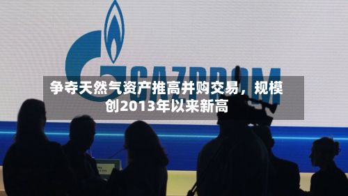 争夺天然气资产推高并购交易，规模创2013年以来新高-第1张图片