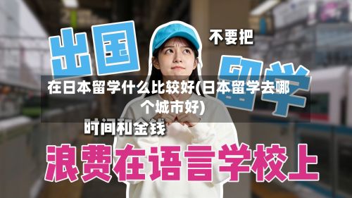 在日本留学什么比较好(日本留学去哪个城市好)