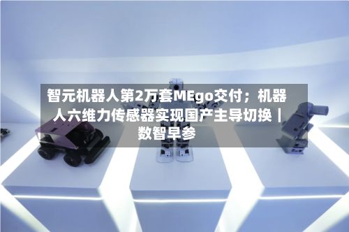 智元机器人第2万套MEgo交付;机器人六维力传感器实现国产主导切换|数智早参-第2张图片