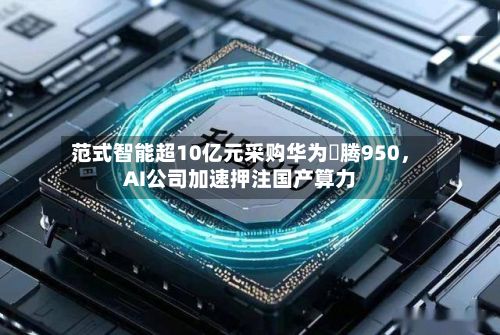 范式智能超10亿元采购华为昇腾950，AI公司加速押注国产算力-第3张图片