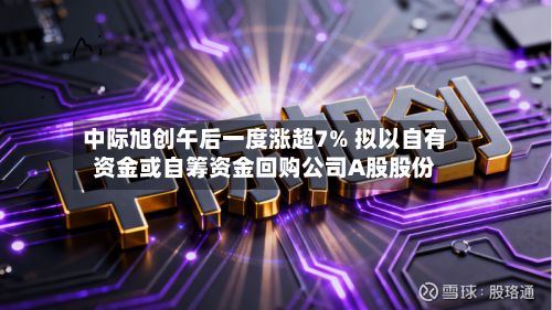 中际旭创午后一度涨超7% 拟以自有资金或自筹资金回购公司A股股份-第1张图片