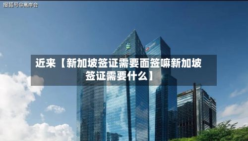 近来【新加坡签证需要面签嘛新加坡签证需要什么】-第2张图片