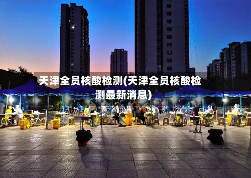 天津全员核酸检测(天津全员核酸检测最新消息)-第2张图片