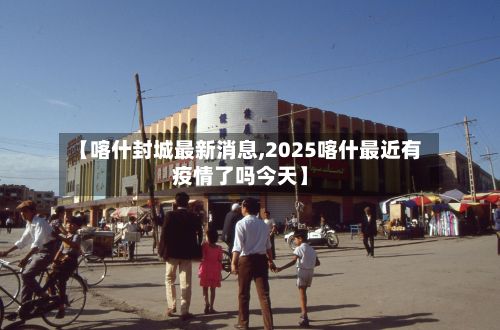 【喀什封城最新消息,2025喀什最近有疫情了吗今天】-第2张图片