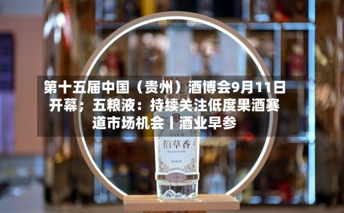 第十五届中国（贵州）酒博会9月11日开幕；五粮液：持续关注低度果酒赛道市场机会丨酒业早参-第3张图片