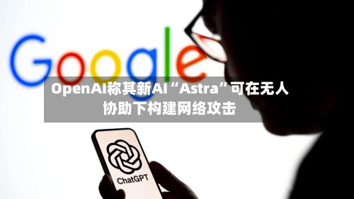 OpenAI称其新AI“Astra”可在无人协助下构建网络攻击-第3张图片
