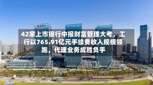 42家上市银行中报财富管理大考，工行以765.91亿元手续费收入规模领跑，代理业务成胜负手