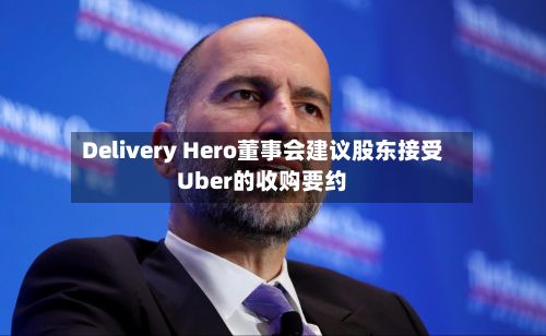 Delivery Hero董事会建议股东接受Uber的收购要约
