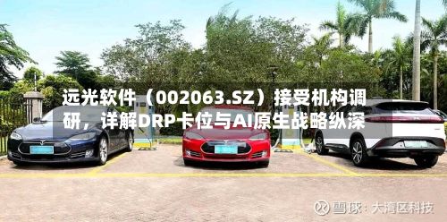 远光软件（002063.SZ）接受机构调研	，详解DRP卡位与AI原生战略纵深-第3张图片