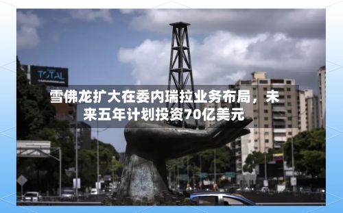 雪佛龙扩大在委内瑞拉业务布局	，未来五年计划投资70亿美元-第3张图片