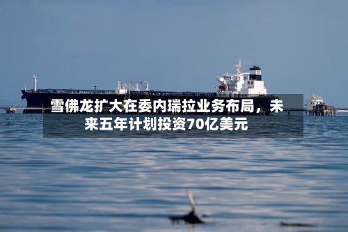 雪佛龙扩大在委内瑞拉业务布局	，未来五年计划投资70亿美元-第2张图片