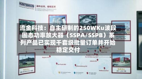 流金科技：自主研制的250WKu波段固态功率放大器（SSPA/SSPB）系列产品已实现千套级批量订单并开始稳定交付-第3张图片