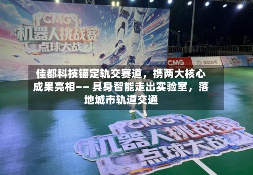 佳都科技锚定轨交赛道，携两大核心成果亮相—— 具身智能走出实验室，落地城市轨道交通-第2张图片