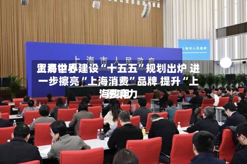 上海世界贸易中心建设“十五五”规划出炉 进一步擦亮“上海消费”品牌 提升“上海费用”影响力-第2张图片