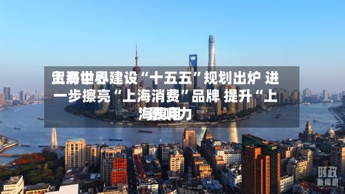 上海世界贸易中心建设“十五五	”规划出炉 进一步擦亮“上海消费”品牌 提升“上海费用”影响力-第2张图片