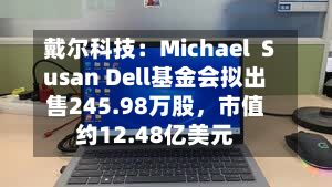 戴尔科技:Michael Susan Dell基金会拟出售245.98万股,市值约12.48亿美元