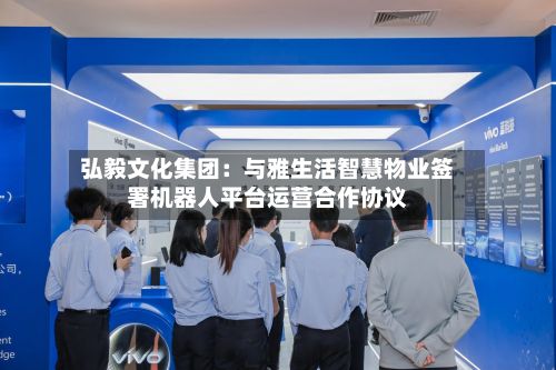 弘毅文化集团:与雅生活智慧物业签署机器人平台运营合作协议-第2张图片