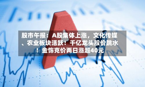 股市午报：A股集体上涨	，文化传媒、农业板块活跃！千亿龙头股价跳水！金饰克价两日涨超40元-第2张图片