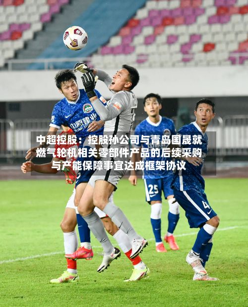 中超控股:控股孙公司与青岛国晟就燃气轮机相关零部件产品的后续采购与产能保障事宜达成框架协议-第2张图片