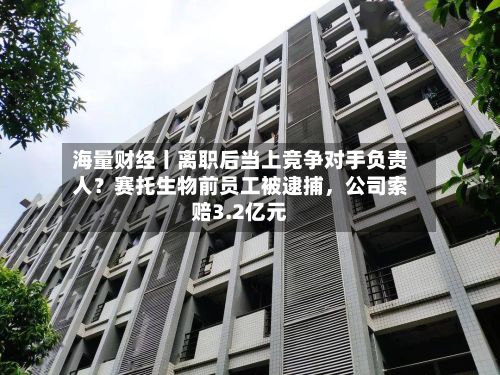海量财经丨离职后当上竞争对手负责人？赛托生物前员工被逮捕，公司索赔3.2亿元-第3张图片