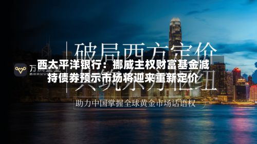 西太平洋银行：挪威主权财富基金减持债券预示市场将迎来重新定价