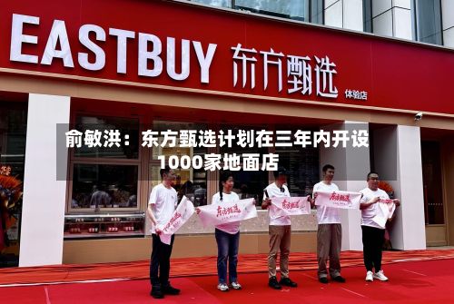 俞敏洪:东方甄选计划在三年内开设1000家地面店