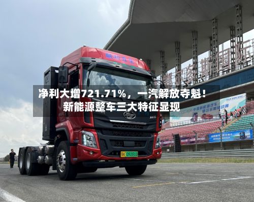 净利大增721.71%，一汽解放夺魁！新能源整车三大特征显现
