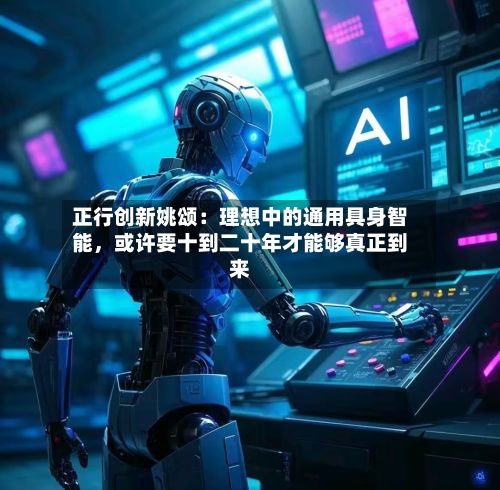 正行创新姚颂：理想中的通用具身智能，或许要十到二十年才能够真正到来-第2张图片