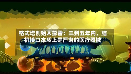 格式塔创始人彭雷：三到五年内，脑机接口本质上是严肃的医疗器械-第3张图片