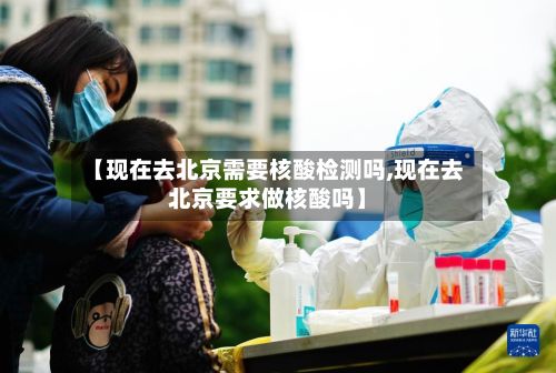 【现在去北京需要核酸检测吗,现在去北京要求做核酸吗】