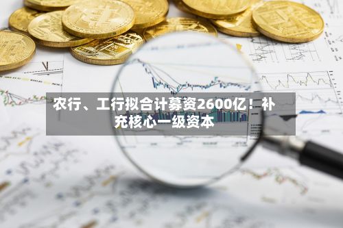 农行、工行拟合计募资2600亿！补充核心一级资本-第3张图片
