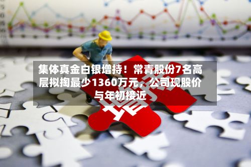 集体真金白银增持！常青股份7名高层拟掏最少1360万元	，公司现股价与年初接近-第3张图片