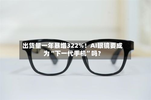 出货量一年暴增322%！AI眼镜要成为“下一代手机	”吗？-第2张图片