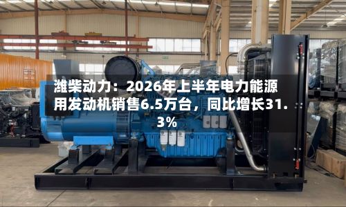 潍柴动力：2026年上半年电力能源用发动机销售6.5万台	，同比增长31.3%-第2张图片
