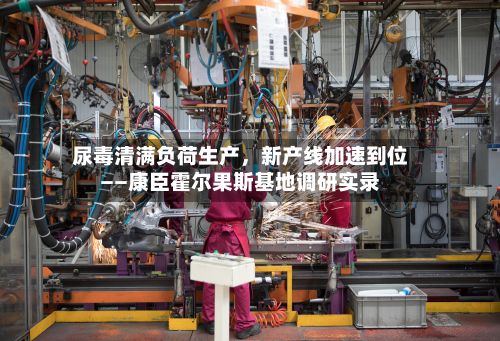 尿毒清满负荷生产，新产线加速到位——康臣霍尔果斯基地调研实录-第2张图片