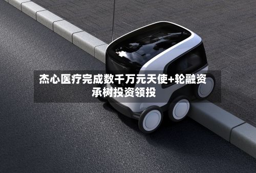 杰心医疗完成数千万元天使+轮融资 承树投资领投-第2张图片