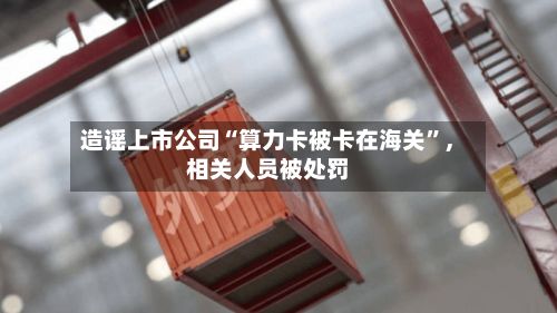 造谣上市公司“算力卡被卡在海关”	，相关人员被处罚-第3张图片