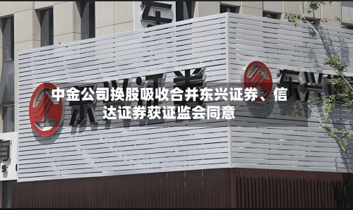 中金公司换股吸收合并东兴证券	、信达证券获证监会同意-第3张图片