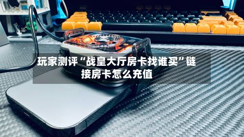 玩家测评“战皇大厅房卡找谁买”链接房卡怎么充值-第2张图片
