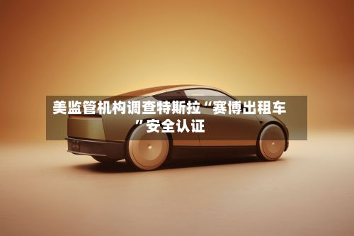 美监管机构调查特斯拉“赛博出租车”安全认证