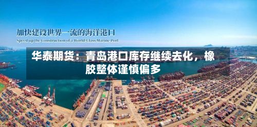 华泰期货：青岛港口库存继续去化	，橡胶整体谨慎偏多-第1张图片