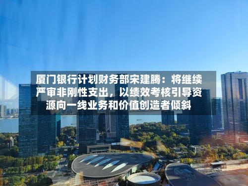 厦门银行计划财务部宋建腾：将继续严审非刚性支出，以绩效考核引导资源向一线业务和价值创造者倾斜