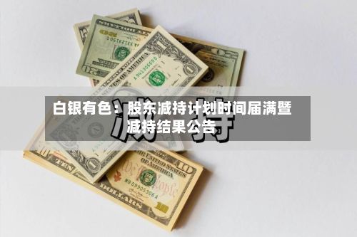 白银有色:股东减持计划时间届满暨减持结果公告