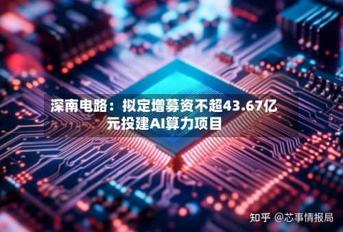 深南电路：拟定增募资不超43.67亿元投建AI算力项目