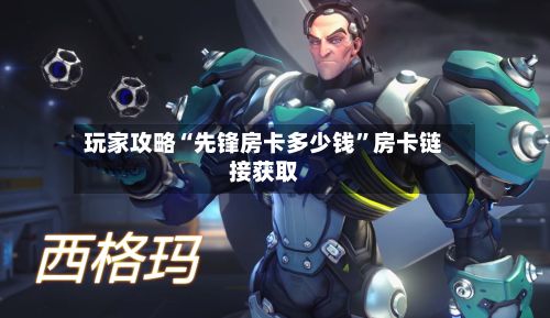 玩家攻略“先锋房卡多少钱”房卡链接获取-第3张图片