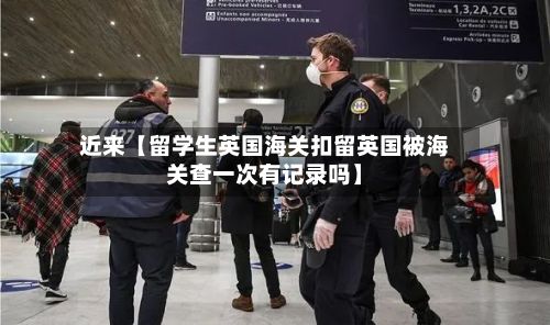 近来【留学生英国海关扣留英国被海关查一次有记录吗】-第1张图片