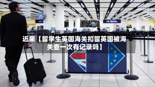 近来【留学生英国海关扣留英国被海关查一次有记录吗】-第2张图片