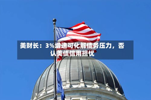 美财长：3%增速可化解债务压力	，否认美债信用担忧-第2张图片