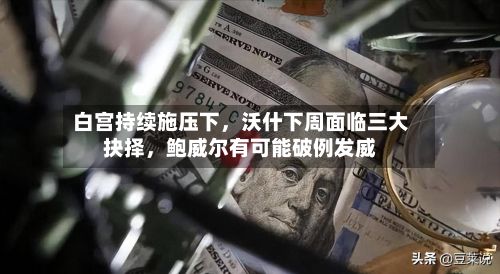 白宫持续施压下	，沃什下周面临三大抉择，鲍威尔有可能破例发威-第3张图片