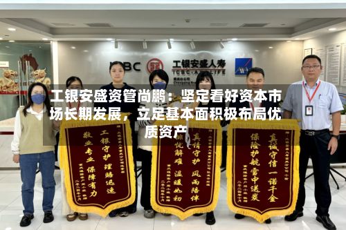 工银安盛资管尚鹏：坚定看好资本市场长期发展，立足基本面积极布局优质资产